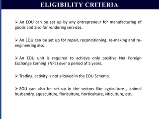 ELIGIBILITY CRITERIA
 An EOU can be set up by any entrepreneur for manufacturing of
goods and also for rendering services.
 An EOU can be set up for repair, reconditioning, re-making and reengineering also.
 An EOU unit is required to achieve only positive Net Foreign
Exchange Earning (NFE) over a period of 5 years.
 Trading activity is not allowed in the EOU Scheme.
 EOU can also be set up in the sectors like agriculture , animal
husbandry, aquaculture, floriculture, horticulture, viticulture, etc.

 