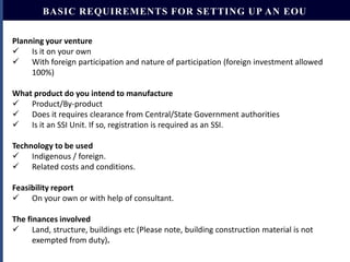 BASIC REQUIREMENTS FOR SETTING UP AN EOU
Planning your venture
 Is it on your own
 With foreign participation and nature of participation (foreign investment allowed
100%)
What product do you intend to manufacture
 Product/By-product
 Does it requires clearance from Central/State Government authorities
 Is it an SSI Unit. If so, registration is required as an SSI.

Technology to be used
 Indigenous / foreign.
 Related costs and conditions.
Feasibility report
 On your own or with help of consultant.
The finances involved
 Land, structure, buildings etc (Please note, building construction material is not
exempted from duty).

 