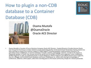 How to plugin a non-CDB
database to a Container
Database (CDB)
Osama Mustafa
@OsamaOracle
Oracle ACE Director
• Osama Mustafa is Founder of Gurus Solutions Company, Oracle ACE Director , Creator/Director of Jordan Amman Oracle
User Group the first Group in Jordan related to oracle technology,Author of the book Oracle Penetration Testing, Osama has
been working on project and customer support in EMEA Region, Providing Database Implementation Solutions, his
specialties Fusion middleware, In memory database Timesten, Exalytics and Exalogic machine, Include to this Osama Is
frequently Speaker in Oracle User Groups around the world and one of RAC ATTACK event organizer, Fusion middleware
ATTACK Organizer as well, he published articles in Oracle Magazine, OTECH magazine and UKOUG Oracle Scene magazine,
Also he is Blogger and Certified Oracle Database and Fusion middleware, he assists with sharing his knowledge at
conferences, webinars, white papers ,slide share and blog posts to the Oracle community, Simply he is Oracle passionate.
 