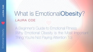 What is EmotionalObesity? 
LAURA COE 
A Beginner’s Guide to Emotional Fitness 
(Why Emotional Obesity is the Most Important 
Thing You’re Not Paying Attention To) 
 