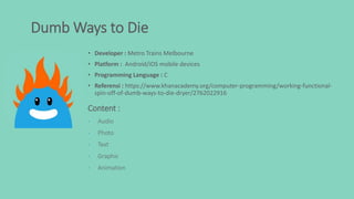 Dumb Ways to Die
• Developer : Metro Trains Melbourne
• Platform : Android/iOS mobile devices
• Programming Language : C
• Referensi : https://www.khanacademy.org/computer-programming/working-functional-
spin-off-of-dumb-ways-to-die-dryer/2762022916
Content :
• Audio
• Photo
• Text
• Graphic
• Animation
 