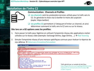Installation de l’infra C2
#237HackersWorkshop - Session 01 : Cyberattaques avancées type APT
Communication: Channels et Profiles
 Les channels sont les protocoles+services utilisés pour le trafic vers le
C2. En générale le choix vise à éveiller le moins de suspicion
(exple: https+twitter)
 Les profiles C2 permettent à l’attaquant d’imiter un channel, et ainsi
déterminer comment le trafic vers le C2 sera vu sur le réseau.
Dès lors on a 02 options avec les profiles:
1. Faire passer le trafic pour légitime en utilisant l’empreinte réseau des applications metier
utilisées sur le réseau cible (exemple: Exchange Online, Sage Online, …)  Red Teaming
2. Simuler l’empreinte réseau d’une menace spécifiques connues pour évaluer la réponse de
nos défense  Adversary Emulation/Simulation
16
Trafic généré par un sample du bot Zeus
https://digital-forensics.sans.org/blog/2014/03/31/the-
importance-of-command-and-control-analysis-for-
incident-response
 