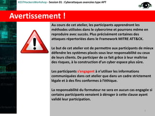 Avertissement !
#237HackersWorkshop - Session 01 : Cyberattaques avancées type APT
Au cours de cet atelier, les participants apprendront les
méthodes utilisées dans le cybercrime et pourrons même en
reproduire avec succès. Plus précisément certaines des
attaques répertoriées dans le Framework MITRE ATT&CK.
Le but de cet atelier est de permettre aux participants de mieux
défendre les systèmes placés sous leur responsabilité ou ceux
de leurs clients. De participer de ce fait grâce à leur maîtrise
des risques, à la construction d’un cyber espace plus sûre.
Les participants s’engagent à n’utiliser les informations
communiquées dans cet atelier que dans un cadre strictement
légale et à des fins conformes à l’éthique.
La responsabilité du formateur ne sera en aucun cas engagée si
certains participants venaient à déroger à cette clause ayant
validé leur participation.
3
 