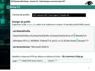 Setup C2
#237HackersWorkshop - Session 01 : Cyberattaques avancées type APT
GET request URI | User Agent | Header #1Format de profile :
33
Changer de profile
Supprimer la DB empire.db, editer là et redémarrer empire  exemple profile BING search :
set DefaultProfile
/owa/mail/inbox.srf,/owa/mail/drafts.srf,/owa/mail/archive.srf|Mozilla/5.0
(Windows NT 6.1; WOW64; Trident/7.0; yie11; rv:11.0) like Gecko|Accept:*/*
set ServerVersion "Microsoft-IIS/8.5«
page = """<!DOCTYPE html><html > … </html> """
Modifier la réponse HTTP par défaut en éditant le fichier : lib/common/http.py
 
