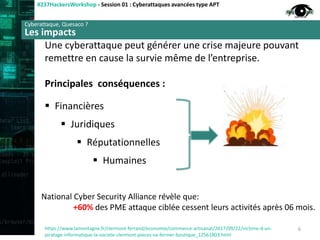 Cyberattaque ciblée
#237HackersWorkshop - Session 01 : Cyberattaques avancées type APT
Une cyberattaque peut générer une crise majeure pouvant
remettre en cause la survie même de l’entreprise.
Principales conséquences :
 Financières
 Juridiques
 Réputationnelles
 Humaines
Cyberattaque, Quesaco ?
Les impacts
https://www.lamontagne.fr/clermont-ferrand/economie/commerce-artisanat/2017/09/22/victime-d-un-
piratage-informatique-la-societe-clermont-pieces-va-fermer-boutique_12561803.html
6
National Cyber Security Alliance révèle que:
+60% des PME attaque ciblée cessent leurs activités après 06 mois.
 