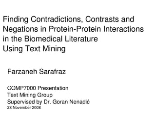 Finding Contradictions, Contrasts and 
Negations in Protein­Protein Interactions
in the Biomedical Literature
Using Text Mining

 Farzaneh Sarafraz

 COMP7000 Presentation
 Text Mining Group
 Supervised by Dr. Goran Nenadić
 28 November 2008
                            
 