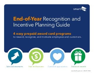 4 easy prepaid award card programs 
to reward, recognize, and motivate employees and customers. 
End-of-Year Recognition and Incentive Planning Guide 
Sales achievements 
Year-end bonuses 
Customer appreciation 
Seasonal rewards 
smartOnePrepaid.com | 800-391-9503  