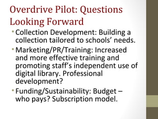 Overdrive Pilot: Questions
Looking Forward
•Collection Development: Building a
collection tailored to schools’ needs.
•Marketing/PR/Training: Increased
and more effective training and
promoting staff’s independent use of
digital library. Professional
development?
•Funding/Sustainability: Budget –
who pays? Subscription model.
 