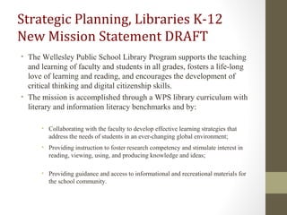 Strategic Planning, Libraries K-12
New Mission Statement DRAFT
• The Wellesley Public School Library Program supports the teaching
and learning of faculty and students in all grades, fosters a life-long
love of learning and reading, and encourages the development of
critical thinking and digital citizenship skills.
• The mission is accomplished through a WPS library curriculum with
literary and information literacy benchmarks and by:
• Collaborating with the faculty to develop effective learning strategies that
address the needs of students in an ever-changing global environment;
• Providing instruction to foster research competency and stimulate interest in
reading, viewing, using, and producing knowledge and ideas;
• Providing guidance and access to informational and recreational materials for
the school community.
 