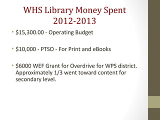 WHS Library Money Spent
2012-2013
• $15,300.00 - Operating Budget
• $10,000 - PTSO - For Print and eBooks
• $6000 WEF Grant for Overdrive for WPS district.
Approximately 1/3 went toward content for
secondary level.
 