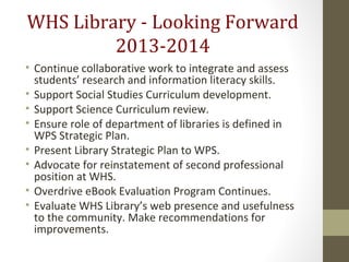 WHS Library - Looking Forward
2013-2014
• Continue collaborative work to integrate and assess
students’ research and information literacy skills.
• Support Social Studies Curriculum development.
• Support Science Curriculum review.
• Ensure role of department of libraries is defined in
WPS Strategic Plan.
• Present Library Strategic Plan to WPS.
• Advocate for reinstatement of second professional
position at WHS.
• Overdrive eBook Evaluation Program Continues.
• Evaluate WHS Library’s web presence and usefulness
to the community. Make recommendations for
improvements.
 