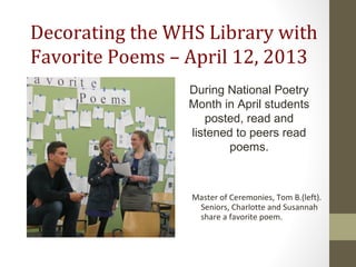 Decorating the WHS Library with
Favorite Poems – April 12, 2013
Master of Ceremonies, Tom B.(left).
Seniors, Charlotte and Susannah
share a favorite poem.
During National Poetry
Month in April students
posted, read and
listened to peers read
poems.
 