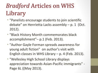 Bradford Articles on WHS
Library
• "Panelists encourage students to join scientific
debate” on Henrietta Lacks assembly – p. 1 (Oct.
2012).
• "Black History Month commemorates black
accomplishment”– p.1 (Feb. 2013).
• "Author Gayle Forman spreads awareness for
young adult fiction” on author’s visit with
English classes in WHS Library – p. 4 (Feb. 2013).
• "Wellesley High School Library displays
appreciation towards Asian-Pacific immigrants” -
Page 6L ((May 2013).
 