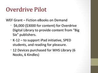 Overdrive Pilot
WEF Grant – Fiction eBooks on Demand
• $6,000 ($3000 for content) for Overdrive
Digital Library to provide content from “Big
Six” publishers.
• K-12 – to support iPad initiative, SPED
students, and reading for pleasure.
• 12 Devices purchased for WHS Library (6
Nooks, 6 Kindles)
 