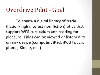 Overdrive Pilot - Goal
To create a digital library of trade
(fiction/high interest non-fiction) titles that
support WPS curriculum and reading for
pleasure. Titles can be viewed or listened to
on any device (computer, iPad, iPod Touch,
phone, Kindle, etc.)
 