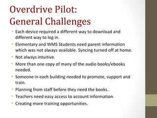 Overdrive Pilot:
General Challenges
• Each device required a different way to download and
different way to log in.
• Elementary and WMS Students need parent information
which was not always available. Syncing turned off at home.
• Not always intuitive.
• More than one copy of many of the audio books/ebooks
needed.
• Someone in each building needed to promote, support and
train.
• Planning from staff before they need the books.
• Teachers need easy access to account information.
• Creating more training opportunities.
 
