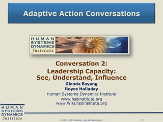 Adaptive Action Conversations




         Conversation 2:
      Leadership Capacity:
   See, Understand, Influence
            Glenda Eoyang
            Royce Holladay
     Human Systems Dynamics Institute
          www.hsdinstitute.org
        www.Wiki.hsdinstitute.org



           © 2012. HSD Institute. Use with permission.   1
 