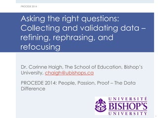Asking the right questions: Collecting and validating data – refining, rephrasing, and refocusing 
Dr. Corinne Haigh, The School of Education, Bishop’s University, chaigh@ubishops.ca 
PROCEDE 2014: People, Passion, Proof – The Data Difference 
PROCEDE 2014 
1  