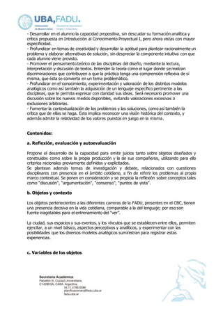 - Desarrollar en el alumno la capacidad propositiva, sin descuidar su formación analítica y 
crítica propuesta en Introducción al Conocimiento Proyectual I, pero ahora vistas con mayor 
especificidad. 
- Profundizar en temas de creatividad y desarrollar la aptitud para plantear racionalmente un 
problema y elaborar alternativas de solución, sin despreciar la componente intuitiva con que 
cada alumno viene provisto. 
- Promover el pensamiento teórico de las disciplinas del diseño, mediante la lectura, 
interpretación y discusión de textos. Entender la teoría como el lugar donde se realizan 
discriminaciones que contribuyen a que la práctica tenga una comprensión reflexiva de sí 
misma, que ésta se convierta en un tema problemático. 
- Profundizar en el conocimiento, experimentación y valoración de los distintos modelos 
analógicos como así también la adquisición de un lenguaje específico pertinente a las 
disciplinas, que le permita expresar con claridad sus ideas. Será necesario promover una 
discusión sobre los nuevos medios disponibles, evitando valoraciones excesivas o 
exclusiones arbitrarias. 
- Fomentar la contextualización de los problemas y las soluciones, como así también la 
crítica que de ellas se haga. Esto implica reconocer una visión histórica del contexto, y 
además admitir la relatividad de los valores puestos en juego en la misma. 
Contenidos: 
a. Reflexión, evaluación y autoevaluación 
Propone el desarrollo de la capacidad para emitir juicios tanto sobre objetos diseñados y 
construidos como sobre la propia producción y la de sus compañeros, utilizando para ello 
criterios racionales previamente definidos y explicitados. 
Se plantean además temas de investigación y debate, relacionados con cuestiones 
disciplinares con presencia en el ámbito cotidiano, a fin de referir los problemas al propio 
marco contextual. Se ponen en consideración y se propicia la reflexión sobre conceptos tales 
como “discusión”, “argumentación”, “consenso”, “puntos de vista”. 
b. Objetos y contexto 
Los objetos pertenecientes a las diferentes carreras de la FADU, presentes en el CBC, tienen 
una presencia decisiva en la vida cotidiana, comparable a la del lenguaje; por eso son 
fuente inagotables para el entrenamiento del “ver”. 
La ciudad, sus espacios y sus eventos, y los vínculos que se establecen entre ellos, permiten 
ejercitar, a un nivel básico, aspectos perceptivos y analíticos, y experimentar con las 
posibilidades que los diversos modelos analógicos suministran para registrar estas 
experiencias. 
c. Variables de los objetos 
 