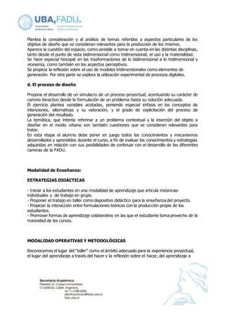 Plantea la consideración y al análisis de temas referidos a aspectos particulares de los 
objetos de diseño que se consideran relevantes para la producción de los mismos. 
Aparece la cuestión del espacio, como variable a tomar en cuenta en las distintas disciplinas, 
tanto desde el punto de vista bidimensional como tridimensional, el uso y la materialidad. 
Se hace especial hincapié en las trasformaciones de lo bidimensional a lo tridimensional y 
viceversa, como también en los aspectos perceptivos. 
Se propicia la reflexión sobre el uso de modelos tridimensionales como elementos de 
generación. Por otra parte se explora la utilización experimental de procesos digitales. 
d. El proceso de diseño 
Propone el desarrollo de un simulacro de un proceso proyectual, acentuando su carácter de 
camino iteractivo desde la formulación de un problema hasta su solución adecuada. 
El ejercicio plantea variables acotadas, poniendo especial énfasis en los conceptos de 
intenciones, alternativas y su valoración, y el grado de explicitación del proceso de 
generación del resultado. 
La temática, que intenta referirse a un problema contextual y la inserción del objeto a 
diseñar en el medio urbano son también cuestiones que se consideran relevantes para 
tratar. 
En esta etapa el alumno debe poner en juego todos los conocimientos y mecanismos 
desarrollados y aprendidos durante el curso, a fin de evaluar los conocimientos y estrategias 
adquiridas en relación con sus posibilidades de continuar con el desarrollo de las diferentes 
carreras de la FADU. 
Modalidad de Enseñanza: 
ESTRATEGIAS DIDÁCTICAS 
- Iniciar a los estudiantes en una modalidad de aprendizaje que articula instancias 
individuales y de trabajo en grupo. 
- Proponer el trabajo en taller como dispositivo didáctico para la enseñanza del proyecto. 
- Propiciar la interacción entre formulaciones teóricas con la producción propia de los 
estudiantes. 
- Promover formas de aprendizaje colaborativo en las que el estudiante toma provecho de la 
masividad de los cursos. 
MODALIDAD OPERATIVAS Y METODOLÓGICAS 
Reconocemos el lugar del “taller” como el ámbito adecuado para la experiencia proyectual, 
el lugar del aprendizaje a través del hacer y la reflexión sobre el hacer, del aprendizaje a 
 