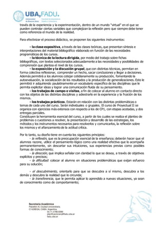 través de la experiencia y la experimentación, dentro de un mundo “virtual” en el que se 
pueden controlar ciertas variables que complejizan la reflexión pero que siempre debe tener 
como referencia el mundo de la realidad. 
Para efectivizar el proceso didáctico, se proponen los siguientes instrumentos: 
- la clase expositiva, a través de las clases teóricas, que presentan síntesis e 
interpretaciones del material bibliográfico elaborado en función de las necesidades 
programáticas de los cursos. 
- la técnica de la lectura dirigida, por medio del trabajo sobre fichas 
bibliográficas, con textos seleccionados adecuadamente a las necesidades y posibilidades de 
comprensión que plantea el nivel de los cursos. 
- la exposición y la discusión grupal, que con distintas técnicas, permitan en 
forma colectiva reflexionar, comprender un hecho, sacar conclusiones y llegar a decisiones. 
Además permitirá a los alumnos cotejar cotidianamente su producción, fomentando la 
autoevaluación, la socialización de los resultados y la producción de generalizaciones. Esto le 
permitirá ir adquiriendo paulatinamente un vocabulario específico de las disciplinas que le 
permita explicitar ideas y lograr una comunicación fluida de su pensamiento. 
- los trabajos de campo o visitas, a fin de colocar al alumno en contacto directo 
con los objetos de las distintas disciplinas y adiestrarlo en la experiencia y la fruición de los 
mismos. 
- los trabajos prácticos. Estarán en relación con las distintas problemáticas o 
temas de cada uno del curso. Serán individuales o grupales. El curso de Proyectual II se 
organiza con ejercicios más extensos con respecto a los de CP1, con etapas acotadas, y dos 
entregas parciales. 
Constituyen la herramienta esencial del curso, a partir de los cuales se realiza el planteo de 
problemas o cuestiones a resolver, la presentación y desarrollo de las estrategias, los 
métodos y los instrumentos necesarios para resolverlos y comunicarlos, la reflexión sobre 
los mismos y el afianzamiento de la actitud crítica. 
Por lo tanto, su diseño tiene en cuenta los siguientes principios: 
- la reflexión, que es la preocupación esencial de la enseñanza; deberán hacer que el 
alumnos razone, utilice el pensamiento lógico como una realidad efectiva que lo acompaña 
permanentemente, sin descartar sus intuiciones, sus experiencias previas como posibles 
formas de conocimiento; 
- la dirección, que implica señalar con claridad lo que se desea, a través de objetivos 
explícitos y precisos; 
- la dificultad: colocar al alumno en situaciones problemáticas que exijan esfuerzo 
para su solución; 
- el descubrimiento, orientarlo para que se descubra a sí mismo, descubra a los 
demás y descubra la realidad que lo circunda; 
- la transferencia, que le permita aplicar lo aprendido a nuevas situaciones, ya sean 
de conocimiento como de comportamiento; 
 