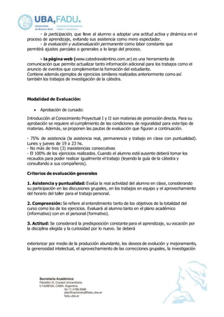- la participación, que lleve al alumno a adoptar una actitud activa y dinámica en el 
proceso de aprendizaje, evitando sus asistencia como mero espectador. 
- la evaluación y autoevaluación permanente como labor constante que 
permitirá ajustes parciales o generales a lo largo del proceso. 
- la página web (www.catedravalentino.com.ar) es una herramienta de 
comunicación que permite actualizar tanto información adicional para los trabajos como el 
anuncio de eventos que complementan la formación del estudiante. 
Contiene además ejemplos de ejercicios similares realizados anteriormente como así 
también los trabajos de investigación de la cátedra. 
Modalidad de Evaluación: 
 Aprobación de cursado: 
Introducción al Conocimiento Proyectual I y II son materias de promoción directa. Para su 
aprobación se requiere el cumplimiento de las condiciones de reguralidad para este tipo de 
materias. Además, se proponen las pautas de evaluación que figuran a continuación. 
- 75% de asistencia (la asistencia real, permanencia y trabajo en clase con puntualidad). 
Lunes y jueves de 19 a 23 hs. 
- No más de tres (3) inasistencias consecutivas 
- El 100% de los ejercicios realizados. Cuando el alumno esté ausente deberá tomar los 
recaudos para poder realizar igualmente el trabajo (leyendo la guía de la cátedra y 
consultando a sus compañeros). 
Criterios de evaluación generales 
1. Asistencia y puntualidad: Evalúa la real actividad del alumno en clase, considerando 
su participación en las discusiones grupales, en los trabajos en equipo y el aprovechamiento 
del horario del taller para el trabajo personal. 
2. Comprensión: Se refiere al entendimiento tanto de los objetivos de la totalidad del 
curso como los de los ejercicios. Evaluará al alumno tanto en el plano académico 
(informativo) con en el personal (formativo). 
3. Actitud: Se considerará la predisposición constante para el aprendizaje, su vocación por 
la disciplina elegida y la curiosidad por lo nuevo. Se deberá 
exteriorizar por medio de la producción abundante, los deseos de evolución y mejoramiento, 
la generosidad intelectual, el aprovechamiento de las correcciones grupales, la investigación 
 