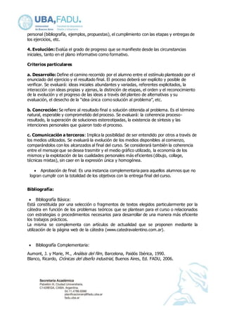 personal (bibliografía, ejemplos, propuestas), el cumplimiento con las etapas y entregas de 
los ejercicios, etc. 
4. Evolución: Evalúa el grado de progreso que se manifieste desde las circunstancias 
iniciales, tanto en el plano informativo como formativo. 
Criterios particulares 
a. Desarrollo: Define el camino recorrido por el alumno entre el estímulo planteado por el 
enunciado del ejercicio y el resultado final. El proceso deberá ser explícito y posible de 
verificar. Se evaluará: ideas iniciales abundantes y variadas, referentes explicitados, la 
interacción con ideas propias y ajenas, la distinción de etapas, el orden y el reconocimiento 
de la evolución y el progreso de las ideas a través del planteo de alternativas y su 
evaluación, el desecho de la “idea única como solución al problema”, etc. 
b. Concreción: Se refiere al resultado final o solución obtenida al problema. Es el término 
natural, esperable y comprometido del proceso. Se evaluará: la coherencia proceso-resultado, 
la superación de soluciones estereotipadas, la existencia de síntesis y las 
intenciones personales que guiaron todo el proceso. 
c. Comunicación a terceros: Implica la posibilidad de ser entendido por otros a través de 
los medios utilizados. Se evaluará la evolución de los medios disponibles al comienzo, 
comparándolos con los alcanzados al final del curso. Se considerará también la coherencia 
entre el mensaje que se desea trasmitir y el medio gráfico utilizado, la economía de los 
mismos y la explotación de las cualidades personales más eficientes (dibujo, collage, 
técnicas mixtas), sin caer en la expresión única y homogénea. 
 Aprobación de final: Es una instancia complementaria para aquellos alumnos que no 
logran cumplir con la totalidad de los objetivos con la entrega final del curso. 
Bibliografía: 
 Bibliografía Básica: 
Está constituida por una selección o fragmentos de textos elegidos particularmente por la 
cátedra en función de los problemas teóricos que se plantean para el curso o relacionados 
con estrategias o procedimientos necesarios para desarrollar de una manera más eficiente 
los trabajos prácticos. 
La misma se complementa con artículos de actualidad que se proponen mediante la 
utilización de la página web de la cátedra (www.catedravalentino.com.ar). 
 Bibliografía Complementaria: 
Aumont, J. y Marie, M., Análisis del film, Barcelona, Paidós Ibérica, 1990. 
Blanco, Ricardo, Crónicas del diseño industrial, Buenos Aires, Ed. FADU, 2006. 
 