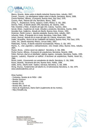 Blanco, Ricardo, Notas sobre el diseño industrial, Buenos Aires, nobuKo, 2007. 
Conran, Terence, Los diseñadores hablan sobre el diseño, Barcelona, Blume, 2008. 
Corona Martínez, Alfonso, El proyecto, Buenos Aires, Mac Gaul, 1976. 
Cousins, Mark, Historia del cine, Barcelona, Blume, 2005 
Ching, F., Arquitectura: forma, espacio y orden, México, G. Gili, 1982. 
Dormer, Peter, El diseño desde 1945, Barcelona, Ed. Destino, 1993. 
Fiell, Charlotte y Peter, El diseño del siglo XXI , Colonia, Taschen, 2003. 
Gerval, Olivier, Cuadernos de moda. Estudios y productos , Barcelona, Acanto, 2008. 
González Ruiz, Guillermo, Estudio de Diseño, Buenos Aires, Emece, 1994. 
Groisman, Martín (comp.), Apuntes pixelados, Buenos Aires, nobuKo, 2007. 
Lafuente, Maite, El lenguaje de la moda, Barcelona, Index Book, 2008. 
Lehert, Gertrud, Historia de la moda del siglo XX, Colonia, Könemann, 2000. 
Leplat, Jacqueline, Acerca de las cualidades del espacio, Buenos Aires, Mac Gaul, 1976. 
Lesko, Jim, Diseño industrial, México, Limusa Wiley, 2007. 
Maldonado, Tomás, El diseño industrial reconsiderado, México, G. Gili, 1993. 
Marino, A., Cine argentino y latinoamericano. Una mirada crítica, Buenos Aires, nobuKo, 
2004. 
Munari, Bruno, ¿Cómo nacen los objetos?, Barcelona, G. Gili, 2006. 
Muñoz Cosme, Alfonso, El proyecto de arquitectura, Barcelona, Reverté, 2008. 
Potter, Norman, Qué es un diseñador: objetos, lugares, mensajes , Barcelona, Paidós, 1999. 
Quaroni, Ludovico, Proyectar un edificio. 8 lecciones de arquitectura, Madrid, Xarait Ed., 
1980. 
Ricard, André, Conversando con estudiantes de diseño, Barcelona, G. Gili, 2008. 
Russo, Eduardo, Diccionario del cine, Buenos Aires, Paidós, 1998. 
Udale, Jenny, Diseño textil. Tejidos y técnicas , Barcelona, G. Gili, 2008. 
Wong, Wucius, Fundamentos del diseño bi y tri-dimensional, Barcelona, G. Gili, 1979. 
www.catedravalentino.com.ar 
Otras fuentes: 
- Contextos, Revista de la FADU - UBA 
- Revista Summa+ 
- Revista 1:100 
- Revista 90+10 
- Revista DNI, Clarín ed. 
- Diario de Arquitectura, Diario Clarín (suplemento de los martes). 
- http://foroalfa.org 
