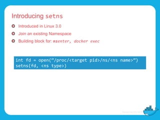 Introducing setns
Introduced in Linux 3.0
Join an existing Namespace
Building block for: nsenter, docker exec
int fd = open(“/proc/<target pid>/ns/<ns name>”)
setns(fd, <ns type>)
 