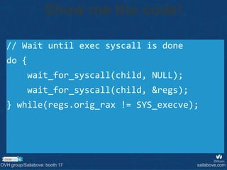 // Wait until exec syscall is done
do {
wait_for_syscall(child, NULL);
wait_for_syscall(child, &regs);
} while(regs.orig_rax != SYS_execve);
Show me the code!
OVH group/Sailabove: booth 17 sailabove.com
 
