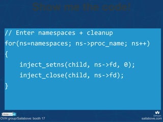 // Enter namespaces + cleanup
for(ns=namespaces; ns->proc_name; ns++)
{
inject_setns(child, ns->fd, 0);
inject_close(child, ns->fd);
}
Show me the code!
OVH group/Sailabove: booth 17 sailabove.com
 
