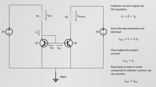IC
IRef
IB1 IB2
IOutput
Collector current is given by
this equation:
𝐼 𝐶 = 𝛽 ∗ 𝐼 𝐵
Since the two transistors are
identical:
𝐼 𝑅𝑒𝑓 = 𝐼 𝐶 + 2 𝐼 𝐵
Thus makes the output
current:
𝐼 𝑂𝑢𝑡 = 𝐼 𝐶
Since base current is small
compared to collector current, we
can assume:
𝐼 𝑂𝑢𝑡 ≈ 𝐼 𝑅𝑒𝑓
Q1 Q2
R1
DC DC
R2
GND1
 