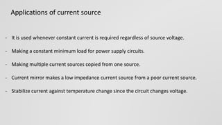- It is used whenever constant current is required regardless of source voltage.
- Making a constant minimum load for power supply circuits.
- Making multiple current sources copied from one source.
- Current mirror makes a low impedance current source from a poor current source.
- Stabilize current against temperature change since the circuit changes voltage.
Applications of current source
 