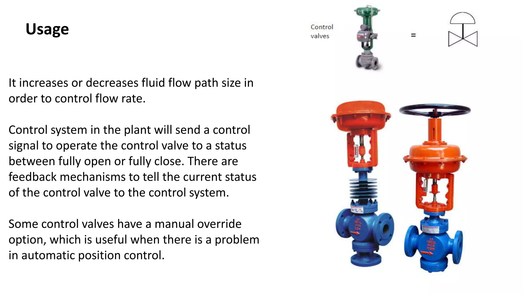 It increases or decreases fluid flow path size in
order to control flow rate.
Control system in the plant will send a control
signal to operate the control valve to a status
between fully open or fully close. There are
feedback mechanisms to tell the current status
of the control valve to the control system.
Some control valves have a manual override
option, which is useful when there is a problem
in automatic position control.
Usage
 