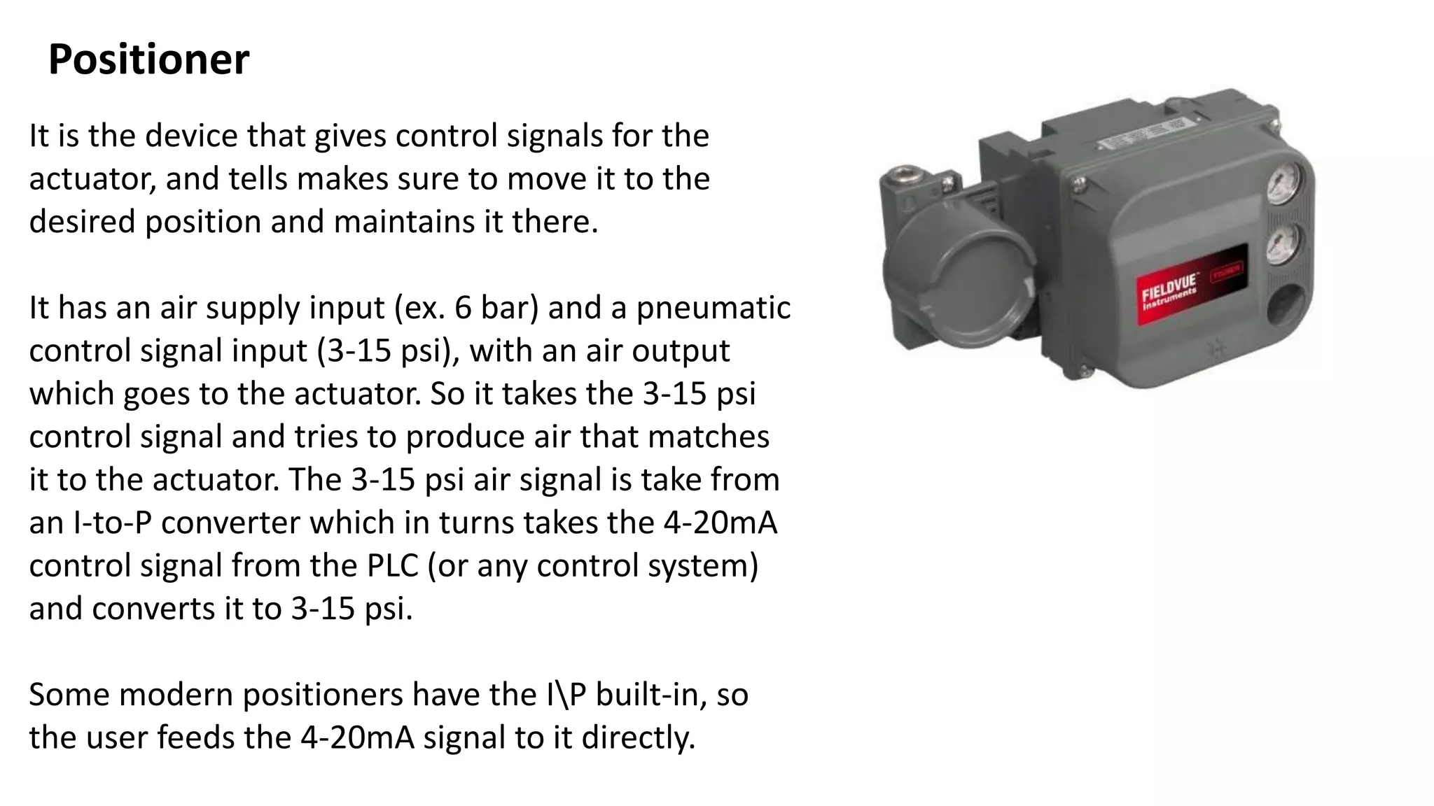 It is the device that gives control signals for the
actuator, and tells makes sure to move it to the
desired position and maintains it there.
It has an air supply input (ex. 6 bar) and a pneumatic
control signal input (3-15 psi), with an air output
which goes to the actuator. So it takes the 3-15 psi
control signal and tries to produce air that matches
it to the actuator. The 3-15 psi air signal is take from
an I-to-P converter which in turns takes the 4-20mA
control signal from the PLC (or any control system)
and converts it to 3-15 psi.
Some modern positioners have the IP built-in, so
the user feeds the 4-20mA signal to it directly.
Positioner
 