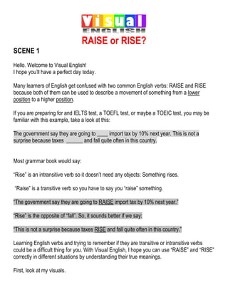 RAISE or RISE?
SCENE 1
Hello. Welcome to Visual English!
I hope you’ll have a perfect day today.
Many learners of English get confused with two common English verbs: RAISE and RISE
because both of them can be used to describe a movement of something from a lower
position to a higher position.
If you are preparing for and IELTS test, a TOEFL test, or maybe a TOEIC test, you may be
familiar with this example, take a look at this:
The government say they are going to ____ import tax by 10% next year. This is not a
surprise because taxes ______ and fall quite often in this country.
Most grammar book would say:
“Rise” is an intransitive verb so it doesn’t need any objects: Something rises.
“Raise” is a transitive verb so you have to say you “raise” something.
“The government say they are going to RAISE import tax by 10% next year.”
“Rise” is the opposite of “fall”. So, it sounds better if we say:
“This is not a surprise because taxes RISE and fall quite often in this country.”
Learning English verbs and trying to remember if they are transitive or intransitive verbs
could be a difficult thing for you. With Visual English, I hope you can use “RAISE” and “RISE”
correctly in different situations by understanding their true meanings.
First, look at my visuals.
 