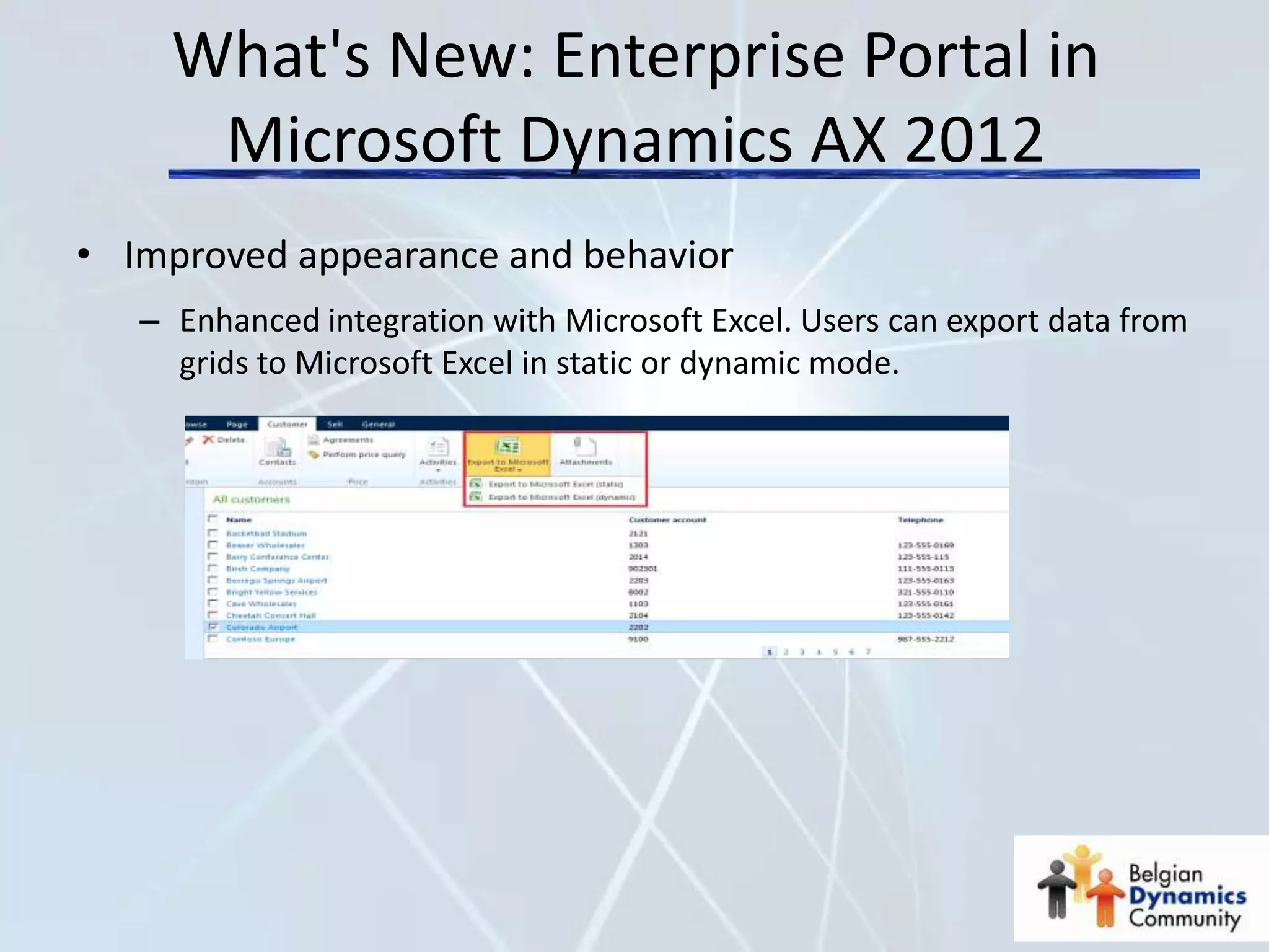 What's New: Enterprise Portal in
      Microsoft Dynamics AX 2012
• Improved appearance and behavior
   – Enhanced integration with Microsoft Excel. Users can export data from
     grids to Microsoft Excel in static or dynamic mode.
 