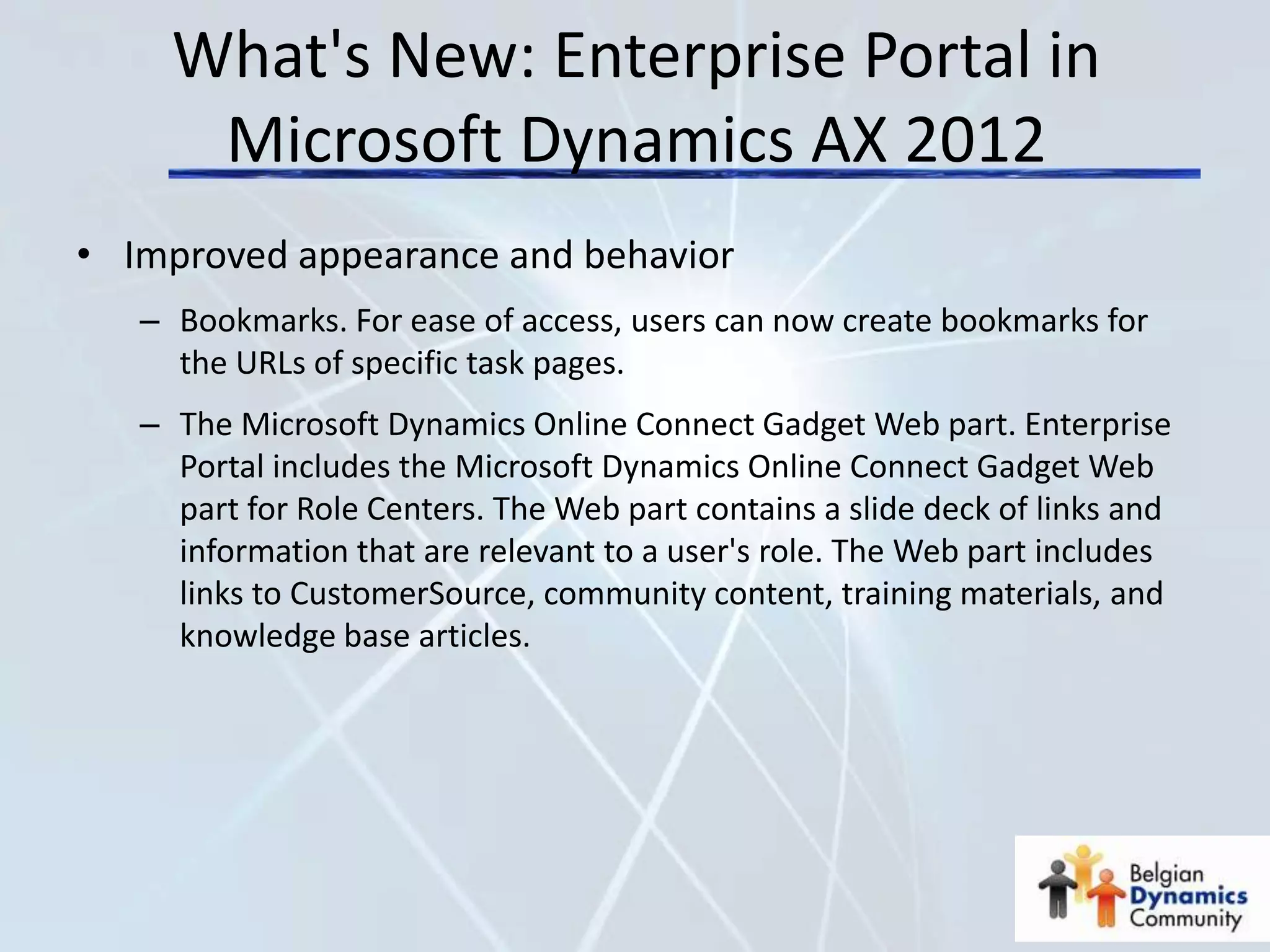 What's New: Enterprise Portal in
      Microsoft Dynamics AX 2012
• Improved appearance and behavior
   – Bookmarks. For ease of access, users can now create bookmarks for
     the URLs of specific task pages.
   – The Microsoft Dynamics Online Connect Gadget Web part. Enterprise
     Portal includes the Microsoft Dynamics Online Connect Gadget Web
     part for Role Centers. The Web part contains a slide deck of links and
     information that are relevant to a user's role. The Web part includes
     links to CustomerSource, community content, training materials, and
     knowledge base articles.
 