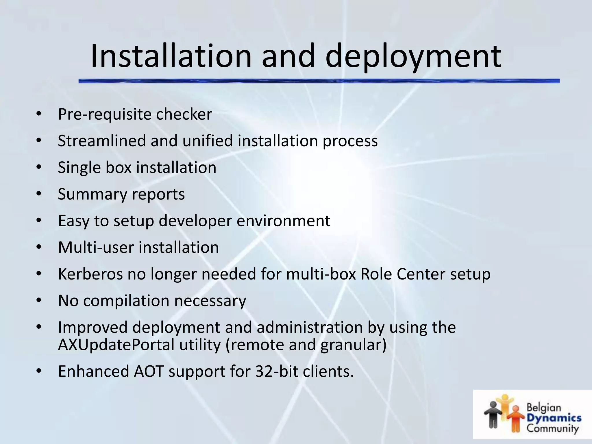 Installation and deployment
• Pre-requisite checker
• Streamlined and unified installation process
• Single box installation
• Summary reports
• Easy to setup developer environment
• Multi-user installation
• Kerberos no longer needed for multi-box Role Center setup
• No compilation necessary
• Improved deployment and administration by using the
  AXUpdatePortal utility (remote and granular)
• Enhanced AOT support for 32-bit clients.
 