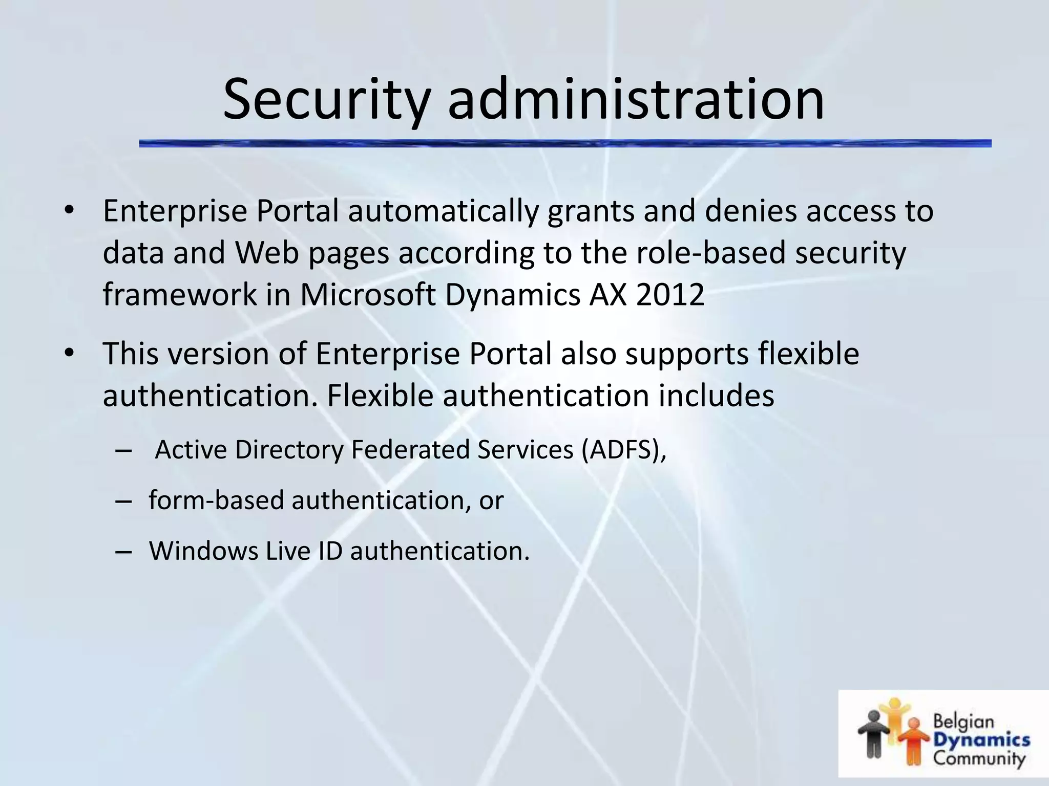 Security administration
• Enterprise Portal automatically grants and denies access to
  data and Web pages according to the role-based security
  framework in Microsoft Dynamics AX 2012
• This version of Enterprise Portal also supports flexible
  authentication. Flexible authentication includes
   – Active Directory Federated Services (ADFS),
   – form-based authentication, or
   – Windows Live ID authentication.
 