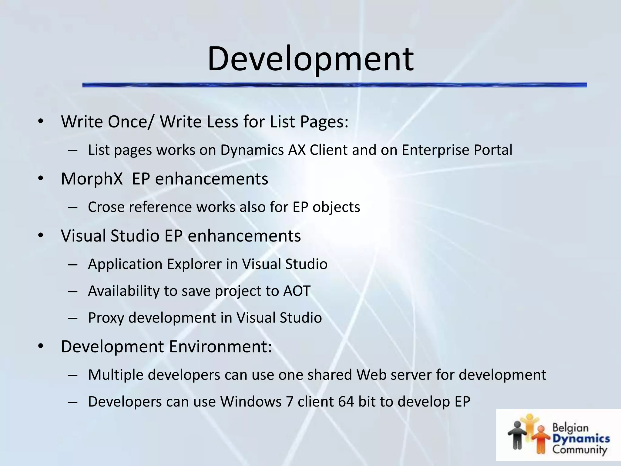 Development
• Write Once/ Write Less for List Pages:
   – List pages works on Dynamics AX Client and on Enterprise Portal
• MorphX EP enhancements
   – Crose reference works also for EP objects
• Visual Studio EP enhancements
   – Application Explorer in Visual Studio
   – Availability to save project to AOT
   – Proxy development in Visual Studio
• Development Environment:
   – Multiple developers can use one shared Web server for development
   – Developers can use Windows 7 client 64 bit to develop EP
 