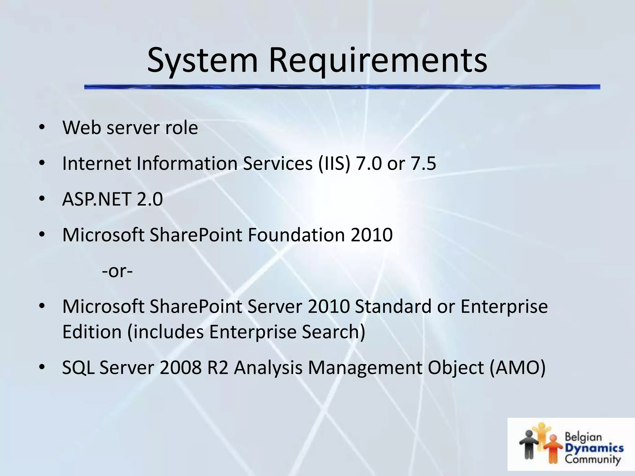 System Requirements
• Web server role
• Internet Information Services (IIS) 7.0 or 7.5
• ASP.NET 2.0
• Microsoft SharePoint Foundation 2010
       -or-
• Microsoft SharePoint Server 2010 Standard or Enterprise
  Edition (includes Enterprise Search)
• SQL Server 2008 R2 Analysis Management Object (AMO)
 