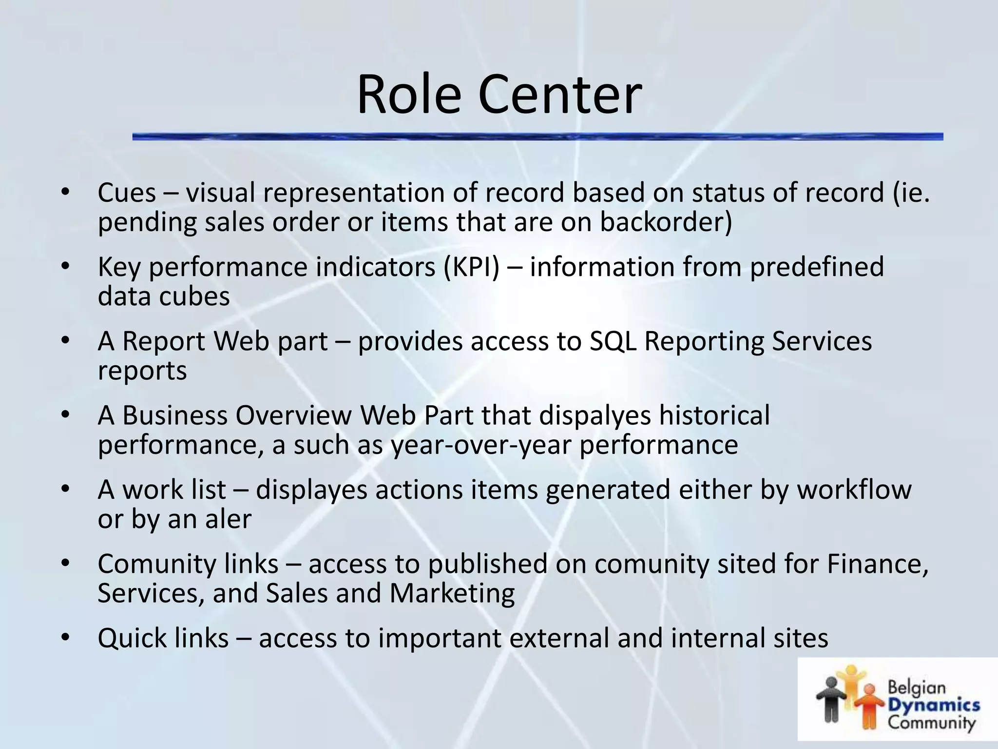 Role Center
• Cues – visual representation of record based on status of record (ie.
  pending sales order or items that are on backorder)
• Key performance indicators (KPI) – information from predefined
  data cubes
• A Report Web part – provides access to SQL Reporting Services
  reports
• A Business Overview Web Part that dispalyes historical
  performance, a such as year-over-year performance
• A work list – displayes actions items generated either by workflow
  or by an aler
• Comunity links – access to published on comunity sited for Finance,
  Services, and Sales and Marketing
• Quick links – access to important external and internal sites
 