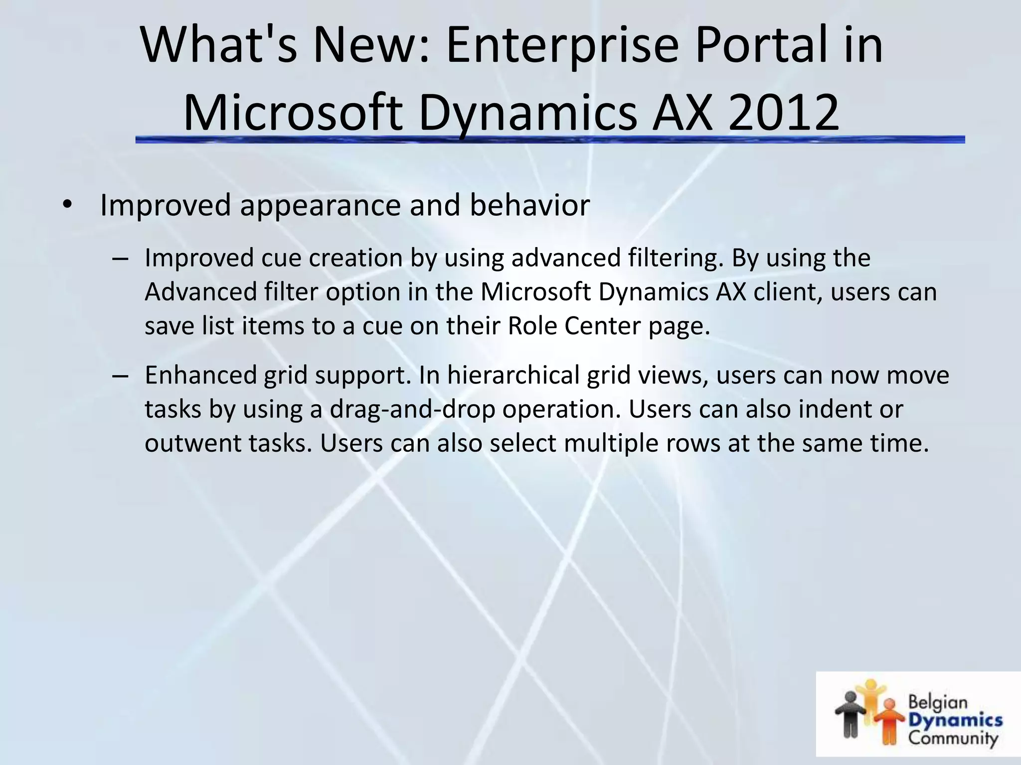 What's New: Enterprise Portal in
      Microsoft Dynamics AX 2012
• Improved appearance and behavior
   – Improved cue creation by using advanced filtering. By using the
     Advanced filter option in the Microsoft Dynamics AX client, users can
     save list items to a cue on their Role Center page.
   – Enhanced grid support. In hierarchical grid views, users can now move
     tasks by using a drag-and-drop operation. Users can also indent or
     outwent tasks. Users can also select multiple rows at the same time.
 