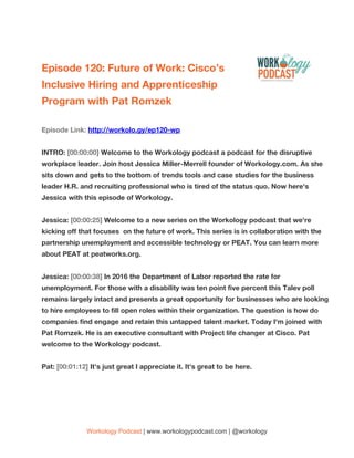  
Episode​ ​120:​ ​Future​ ​of​ ​Work:​ ​Cisco’s 
Inclusive​ ​Hiring​ ​and​ ​Apprenticeship 
Program​ ​with​ ​Pat​ ​Romzek 
 
Episode​ ​Link:​ ​​http://workolo.gy/ep120-wp 
 
INTRO:​ ​​[00:00:00]​ ​​Welcome​ ​to​ ​the​ ​Workology​ ​podcast​ ​a​ ​podcast​ ​for​ ​the​ ​disruptive 
workplace​ ​leader.​ ​Join​ ​host​ ​Jessica​ ​Miller-Merrell​ ​founder​ ​of​ ​Workology.com.​ ​As​ ​she 
sits​ ​down​ ​and​ ​gets​ ​to​ ​the​ ​bottom​ ​of​ ​trends​ ​tools​ ​and​ ​case​ ​studies​ ​for​ ​the​ ​business 
leader​ ​H.R.​ ​and​ ​recruiting​ ​professional​ ​who​ ​is​ ​tired​ ​of​ ​the​ ​status​ ​quo.​ ​Now​ ​here's 
Jessica​ ​with​ ​this​ ​episode​ ​of​ ​Workology. 
 
Jessica:​ ​​[00:00:25]​ ​​Welcome​ ​to​ ​a​ ​new​ ​series​ ​on​ ​the​ ​Workology​ ​podcast​ ​that​ ​we're 
kicking​ ​off​ ​that​ ​focuses​ ​​ ​on​ ​the​ ​future​ ​of​ ​work.​ ​This​ ​series​ ​is​ ​in​ ​collaboration​ ​with​ ​the 
partnership​ ​unemployment​ ​and​ ​accessible​ ​technology​ ​or​ ​PEAT.​ ​You​ ​can​ ​learn​ ​more 
about​ ​PEAT​ ​at​ ​peatworks.org. 
 
Jessica:​ ​​[00:00:38]​ ​​In​ ​2016​ ​the​ ​Department​ ​of​ ​Labor​ ​reported​ ​the​ ​rate​ ​for 
unemployment.​ ​For​ ​those​ ​with​ ​a​ ​disability​ ​was​ ​ten​ ​point​ ​five​ ​percent​ ​this​ ​Talev​ ​poll 
remains​ ​largely​ ​intact​ ​and​ ​presents​ ​a​ ​great​ ​opportunity​ ​for​ ​businesses​ ​who​ ​are​ ​looking 
to​ ​hire​ ​employees​ ​to​ ​fill​ ​open​ ​roles​ ​within​ ​their​ ​organization.​ ​The​ ​question​ ​is​ ​how​ ​do 
companies​ ​find​ ​engage​ ​and​ ​retain​ ​this​ ​untapped​ ​talent​ ​market.​ ​Today​ ​I'm​ ​joined​ ​with 
Pat​ ​Romzek.​ ​He​ ​is​ ​an​ ​executive​ ​consultant​ ​with​ ​Project​ ​life​ ​changer​ ​at​ ​Cisco.​ ​Pat 
welcome​ ​to​ ​the​ ​Workology​ ​podcast. 
 
Pat:​ ​​[00:01:12]​ ​​It's​ ​just​ ​great​ ​I​ ​appreciate​ ​it.​ ​It's​ ​great​ ​to​ ​be​ ​here. 
 
Workology​ ​Podcast​​ ​​|​ ​www.workologypodcast.com​ ​|​ ​@workology
 
