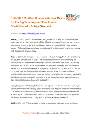 Workology Podcast | www.workologypodcast.com | @workology
Episode 123: What Universal Access Means
for the Gig Economy and People with
Disabilities with Bobby Silverstein
Episode Link: http://workolo.gy/ep123-wp
INTRO: [00:00:00] Welcome to the Workology Podcast, a podcast for the disruptive
workplace leader. Join host Jessica Miller-Merrell, founder of Workology.com as she
sits down and gets to the bottom of trends tools and case studies for the business
leader. HRN recruiting professional who is tired of the status quo. Now here's Jessica
with this episode of work ology.
Jessica: [00:00:25] Welcome to a new series on the Workology Podcast we're kicking
off focusing on the future of work. This is in collaboration with the Partnership for
Employment and Accessible Technology. You can learn more about PEAT by visiting
peatworks.org. In 2017, CNN reported that the freelance economy now accounts for
34 percent of the total workforce. It is expected to grow to 43 percent by 2020. As we
continue to see a substantial shift in the employment world from the traditional
employee to the contract gig or freelance worker that's taking center stage. I wanted to
talk about universal access for everyone who is interested in being a part of this new
fluid workforce including those with a disability.
Today I'm joined with Bobby Silverstein. He's a partner in the law firm of powers Pyles
center and Freeville PC. Bobby is also the former staff director and chief counsel of the
U.S. Senate subcommittee on disability policy. When the Americans With Disabilities
Act was signed into law and as a member of the team. His expertise is civil rights law
for people with disabilities. Bobby, welcome to the Workology Podcast.
Bobby: [00:01:36] Well, thanks for inviting me to discuss this really important issue.
 