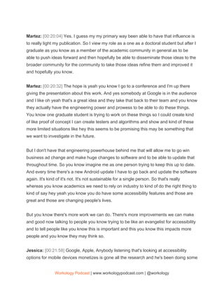 Martez: ​[00:20:04] ​Yes. I guess my my primary way been able to have that influence is
to really light my publication. So I view my role as a one as a doctoral student but after I
graduate as you know as a member of the academic community in general as to be
able to push ideas forward and then hopefully be able to disseminate those ideas to the
broader community for the community to take those ideas refine them and improved it
and hopefully you know.
Martez: ​[00:20:32] ​The hope is yeah you know I go to a conference and I'm up there
giving the presentation about this work. And yes somebody at Google is in the audience
and I like oh yeah that's a great idea and they take that back to their team and you know
they actually have the engineering power and prowess to be able to do these things.
You know one graduate student is trying to work on these things so I could create kind
of like proof of concept I can create testers and algorithms and show and kind of these
more limited situations like hey this seems to be promising this may be something that
we want to investigate in the future.
But I don't have that engineering powerhouse behind me that will allow me to go win
business ad change and make huge changes to software and to be able to update that
throughout time. So you know imagine me as one person trying to keep this up to date.
And every time there's a new Android update I have to go back and update the software
again. It's kind of it's not. It's not sustainable for a single person. So that's really
whereas you know academics we need to rely on industry to kind of do the right thing to
kind of say hey yeah you know you do have some accessibility features and those are
great and those are changing people's lives.
But you know there's more work we can do. There's more improvements we can make
and good now talking to people you know trying to be like an evangelist for accessibility
and to tell people like you know this is important and this you know this impacts more
people and you know they may think so.
Jessica: ​[00:21:58] ​Google, Apple, Anybody listening that's looking at accessibility
options for mobile devices monetizes is gone all the research and he's been doing some
Workology Podcast​ ​| www.workologypodcast.com | @workology
 
